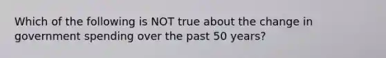 Which of the following is NOT true about the change in government spending over the past 50 years?