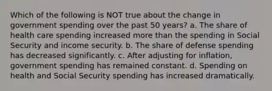 Which of the following is NOT true about the change in government spending over the past 50 years? a. The share of health care spending increased more than the spending in Social Security and income security. b. The share of defense spending has decreased significantly. c. After adjusting for inflation, government spending has remained constant. d. Spending on health and Social Security spending has increased dramatically.