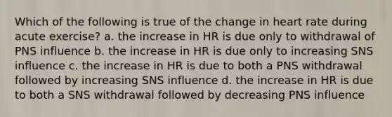 Which of the following is true of the change in heart rate during acute exercise? a. the increase in HR is due only to withdrawal of PNS influence b. the increase in HR is due only to increasing SNS influence c. the increase in HR is due to both a PNS withdrawal followed by increasing SNS influence d. the increase in HR is due to both a SNS withdrawal followed by decreasing PNS influence