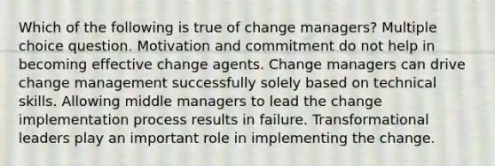 Which of the following is true of change managers? Multiple choice question. Motivation and commitment do not help in becoming effective change agents. Change managers can drive change management successfully solely based on technical skills. Allowing middle managers to lead the change implementation process results in failure. Transformational leaders play an important role in implementing the change.