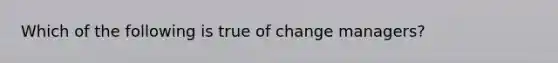 Which of the following is true of change managers?