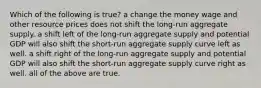 Which of the following is true? a change the money wage and other resource prices does not shift the long-run aggregate supply. a shift left of the long-run aggregate supply and potential GDP will also shift the short-run aggregate supply curve left as well. a shift right of the long-run aggregate supply and potential GDP will also shift the short-run aggregate supply curve right as well. all of the above are true.