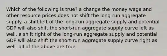 Which of the following is true? a change the money wage and other resource prices does not shift the long-run aggregate supply. a shift left of the long-run aggregate supply and potential GDP will also shift the short-run aggregate supply curve left as well. a shift right of the long-run aggregate supply and potential GDP will also shift the short-run aggregate supply curve right as well. all of the above are true.