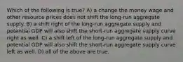 Which of the following is true? A) a change the money wage and other resource prices does not shift the long-run aggregate supply. B) a shift right of the long-run aggregate supply and potential GDP will also shift the short-run aggregate supply curve right as well. C) a shift left of the long-run aggregate supply and potential GDP will also shift the short-run aggregate supply curve left as well. D) all of the above are true.