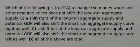 Which of the following is true? A) a change the money wage and other resource prices does not shift the long-run aggregate supply. B) a shift right of the long-run aggregate supply and potential GDP will also shift the short-run aggregate supply curve right as well. C) a shift left of the long-run aggregate supply and potential GDP will also shift the short-run aggregate supply curve left as well. D) all of the above are true.