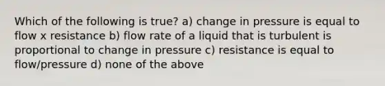 Which of the following is true? a) change in pressure is equal to flow x resistance b) flow rate of a liquid that is turbulent is proportional to change in pressure c) resistance is equal to flow/pressure d) none of the above