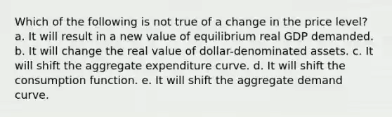 Which of the following is not true of a change in the price level?​ a. It will result in a new value of equilibrium real GDP demanded.​ b. It will change the real value of dollar-denominated assets.​ c. It will shift the aggregate expenditure curve.​ d. It will shift the consumption function.​ e. ​It will shift the aggregate demand curve.