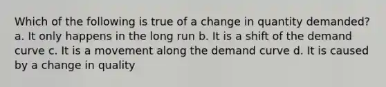 Which of the following is true of a change in quantity demanded? a. It only happens in the long run b. It is a shift of the demand curve c. It is a movement along the demand curve d. It is caused by a change in quality