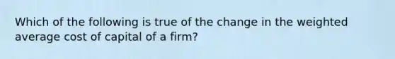 Which of the following is true of the change in the <a href='https://www.questionai.com/knowledge/koL1NUNNcJ-weighted-average' class='anchor-knowledge'>weighted average</a> cost of capital of a firm?