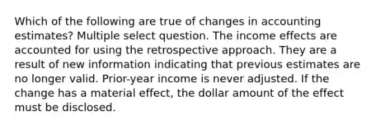 Which of the following are true of changes in accounting estimates? Multiple select question. The income effects are accounted for using the retrospective approach. They are a result of new information indicating that previous estimates are no longer valid. Prior-year income is never adjusted. If the change has a material effect, the dollar amount of the effect must be disclosed.