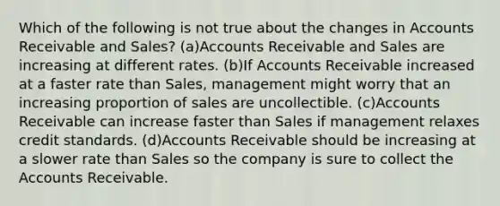 Which of the following is not true about the changes in Accounts Receivable and Sales? (a)Accounts Receivable and Sales are increasing at different rates. (b)If Accounts Receivable increased at a faster rate than Sales, management might worry that an increasing proportion of sales are uncollectible. (c)Accounts Receivable can increase faster than Sales if management relaxes credit standards. (d)Accounts Receivable should be increasing at a slower rate than Sales so the company is sure to collect the Accounts Receivable.