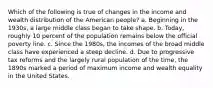 Which of the following is true of changes in the income and wealth distribution of the American people? a. Beginning in the 1930s, a large middle class began to take shape. b. Today, roughly 10 percent of the population remains below the official poverty line. c. Since the 1980s, the incomes of the broad middle class have experienced a steep decline. d. Due to progressive tax reforms and the largely rural population of the time, the 1890s marked a period of maximum income and wealth equality in the United States.