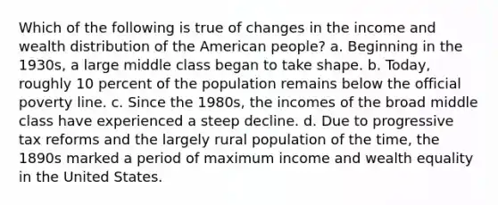 Which of the following is true of changes in the income and wealth distribution of the American people? a. Beginning in the 1930s, a large middle class began to take shape. b. Today, roughly 10 percent of the population remains below the official poverty line. c. Since the 1980s, the incomes of the broad middle class have experienced a steep decline. d. Due to progressive tax reforms and the largely rural population of the time, the 1890s marked a period of maximum income and wealth equality in the United States.