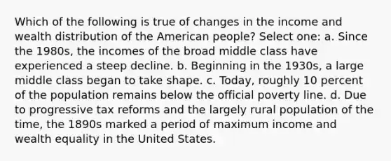 Which of the following is true of changes in the income and wealth distribution of the American people? Select one: a. Since the 1980s, the incomes of the broad middle class have experienced a steep decline. b. Beginning in the 1930s, a large middle class began to take shape. c. Today, roughly 10 percent of the population remains below the official poverty line. d. Due to progressive tax reforms and the largely rural population of the time, the 1890s marked a period of maximum income and wealth equality in the United States.