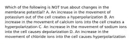 Which of the following is NOT true about changes in the membrane potential? A. An increase in the movement of potassium out of the cell creates a hyperpolarization B. An increase in the movement of calcium ions into the cell creates a hyperpolarization C. An increase in the movement of sodium ions into the cell causes depolarization D. An increase in the movement of chloride ions into the cell causes hyperpolarization