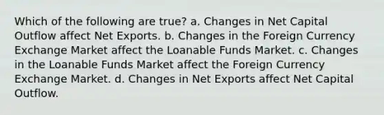 Which of the following are true? a. Changes in Net Capital Outflow affect Net Exports. b. Changes in the Foreign Currency Exchange Market affect the Loanable Funds Market. c. Changes in the Loanable Funds Market affect the Foreign Currency Exchange Market. d. Changes in Net Exports affect Net Capital Outflow.