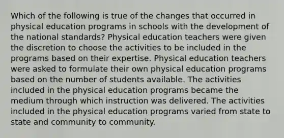 Which of the following is true of the changes that occurred in physical education programs in schools with the development of the national standards? Physical education teachers were given the discretion to choose the activities to be included in the programs based on their expertise. Physical education teachers were asked to formulate their own physical education programs based on the number of students available. The activities included in the physical education programs became the medium through which instruction was delivered. The activities included in the physical education programs varied from state to state and community to community.