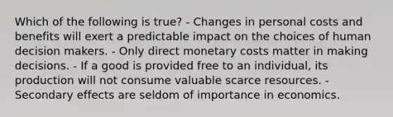 Which of the following is true? - Changes in personal costs and benefits will exert a predictable impact on the choices of human decision makers. - Only direct monetary costs matter in making decisions. - If a good is provided free to an individual, its production will not consume valuable scarce resources. - Secondary effects are seldom of importance in economics.