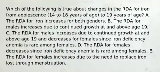 Which of the following is true about changes in the RDA for iron from adolescence (14 to 18 years of age) to 19 years of age? A. The RDA for iron increases for both genders. B. The RDA for males increases due to continued growth at and above age 19. C. The RDA for males increases due to continued growth at and above age 19 and decreases for females since iron deficiency anemia is rare among females. D. The RDA for females decreases since iron deficiency anemia is rare among females. E. The RDA for females increases due to the need to replace iron lost through menstruation.