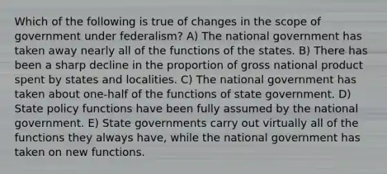 Which of the following is true of changes in the scope of government under federalism? A) The national government has taken away nearly all of the functions of the states. B) There has been a sharp decline in the proportion of gross national product spent by states and localities. C) The national government has taken about one-half of the functions of state government. D) State policy functions have been fully assumed by the national government. E) State governments carry out virtually all of the functions they always have, while the national government has taken on new functions.