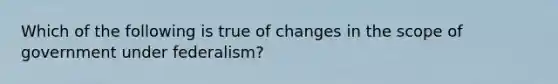 Which of the following is true of changes in the scope of government under federalism?