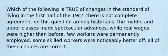 Which of the following is TRUE of changes in the standard of living in the first half of the 19c?: there is not complete agreement on this question among historians. the middle and upper classes made spectacular advances. while real wages were higher than before, few workers were permanently employed. some skilled workers were noticeably better off. all of these choices are correct.