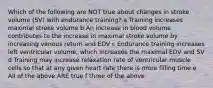 Which of the following are NOT true about changes in stroke volume (SV) with endurance training? a Training increases maximal stroke volume b An increase in blood volume contributes to the increase in maximal stroke volume by increasing venous return and EDV c Endurance training increases left ventricular volume, which increases the maximal EDV and SV d Training may increase relaxation rate of ventricular muscle cells so that at any given heart rate there is more filling time e All of the above ARE true f three of the above