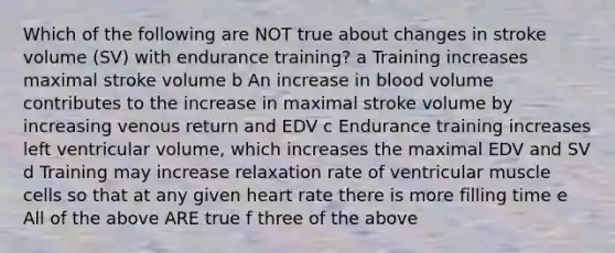 Which of the following are NOT true about changes in stroke volume (SV) with endurance training? a Training increases maximal stroke volume b An increase in blood volume contributes to the increase in maximal stroke volume by increasing venous return and EDV c Endurance training increases left ventricular volume, which increases the maximal EDV and SV d Training may increase relaxation rate of ventricular muscle cells so that at any given heart rate there is more filling time e All of the above ARE true f three of the above