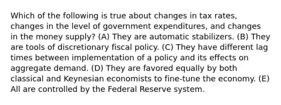 Which of the following is true about changes in tax rates, changes in the level of government expenditures, and changes in the money supply? (A) They are automatic stabilizers. (B) They are tools of discretionary <a href='https://www.questionai.com/knowledge/kPTgdbKdvz-fiscal-policy' class='anchor-knowledge'>fiscal policy</a>. (C) They have different lag times between implementation of a policy and its effects on aggregate demand. (D) They are favored equally by both classical and Keynesian economists to fine-tune the economy. (E) All are controlled by the Federal Reserve system.