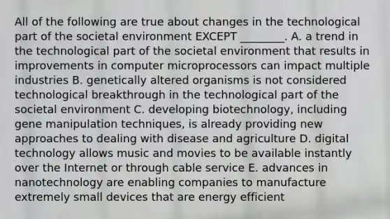 All of the following are true about changes in the technological part of the societal environment EXCEPT​ ________. A. a trend in the technological part of the societal environment that results in improvements in computer microprocessors can impact multiple industries B. genetically altered organisms is not considered technological breakthrough in the technological part of the societal environment C. developing​ biotechnology, including gene manipulation​ techniques, is already providing new approaches to dealing with disease and agriculture D. digital technology allows music and movies to be available instantly over the Internet or through cable service E. advances in nanotechnology are enabling companies to manufacture extremely small devices that are energy efficient