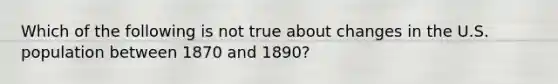 Which of the following is not true about changes in the U.S. population between 1870 and 1890?