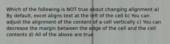 Which of the following is NOT true about changing alignment a) By default, excel aligns text at the left of the cell b) You can adjust the alignment of the content of a cell vertically c) You can decrease the margin between the edge of the cell and the cell contents d) All of the above are true