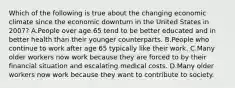 Which of the following is true about the changing economic climate since the economic downturn in the United States in 2007? A.People over age 65 tend to be better educated and in better health than their younger counterparts. B.People who continue to work after age 65 typically like their work. C.Many older workers now work because they are forced to by their financial situation and escalating medical costs. D.Many older workers now work because they want to contribute to society.