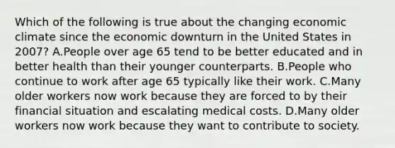 Which of the following is true about the changing economic climate since the economic downturn in the United States in 2007? A.People over age 65 tend to be better educated and in better health than their younger counterparts. B.People who continue to work after age 65 typically like their work. C.Many older workers now work because they are forced to by their financial situation and escalating medical costs. D.Many older workers now work because they want to contribute to society.