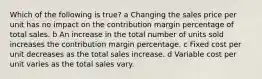 Which of the following is true? a Changing the sales price per unit has no impact on the contribution margin percentage of total sales. b An increase in the total number of units sold increases the contribution margin percentage. c Fixed cost per unit decreases as the total sales increase. d Variable cost per unit varies as the total sales vary.