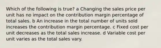 Which of the following is true? a Changing the sales price per unit has no impact on the contribution margin percentage of total sales. b An increase in the total number of units sold increases the contribution margin percentage. c Fixed cost per unit decreases as the total sales increase. d Variable cost per unit varies as the total sales vary.