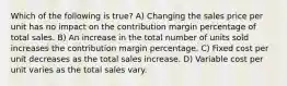 Which of the following is true? A) Changing the sales price per unit has no impact on the contribution margin percentage of total sales. B) An increase in the total number of units sold increases the contribution margin percentage. C) Fixed cost per unit decreases as the total sales increase. D) Variable cost per unit varies as the total sales vary.