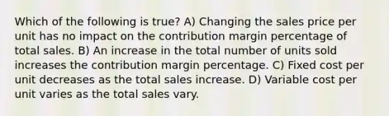 Which of the following is true? A) Changing the sales price per unit has no impact on the contribution margin percentage of total sales. B) An increase in the total number of units sold increases the contribution margin percentage. C) Fixed cost per unit decreases as the total sales increase. D) Variable cost per unit varies as the total sales vary.