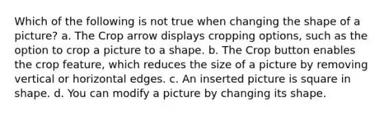 Which of the following is not true when changing the shape of a picture? a. The Crop arrow displays cropping options, such as the option to crop a picture to a shape. b. The Crop button enables the crop feature, which reduces the size of a picture by removing vertical or horizontal edges. c. An inserted picture is square in shape. d. You can modify a picture by changing its shape.