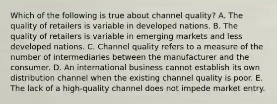 Which of the following is true about channel quality? A. The quality of retailers is variable in developed nations. B. The quality of retailers is variable in emerging markets and less developed nations. C. Channel quality refers to a measure of the number of intermediaries between the manufacturer and the consumer. D. An international business cannot establish its own distribution channel when the existing channel quality is poor. E. The lack of a high-quality channel does not impede market entry.