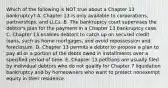 Which of the following is NOT true about a Chapter 13​ bankruptcy? A. Chapter 13 is only available to​ corporations, partnerships, and LLCs. B. The bankruptcy court supervises the​ debtor's plan for the payment in a Chapter 13 bankruptcy case. C. Chapter 13 enables debtors to catch up on secured credit​ loans, such as home​ mortgages, and avoid repossession and foreclosure. D. Chapter 13 permits a debtor to propose a plan to pay all or a portion of the debts owed in installments over a specified period of time. E. Chapter 13 petitions are usually filed by individual debtors who do not qualify for Chapter 7 liquidation bankruptcy and by homeowners who want to protect nonexempt equity in their residence.