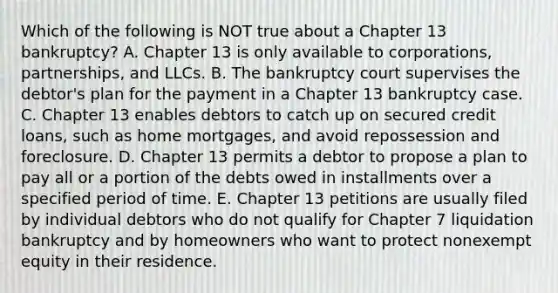 Which of the following is NOT true about a Chapter 13​ bankruptcy? A. Chapter 13 is only available to​ corporations, partnerships, and LLCs. B. The bankruptcy court supervises the​ debtor's plan for the payment in a Chapter 13 bankruptcy case. C. Chapter 13 enables debtors to catch up on secured credit​ loans, such as home​ mortgages, and avoid repossession and foreclosure. D. Chapter 13 permits a debtor to propose a plan to pay all or a portion of the debts owed in installments over a specified period of time. E. Chapter 13 petitions are usually filed by individual debtors who do not qualify for Chapter 7 liquidation bankruptcy and by homeowners who want to protect nonexempt equity in their residence.