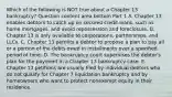 Which of the following is NOT true about a Chapter 13​ bankruptcy? Question content area bottom Part 1 A. Chapter 13 enables debtors to catch up on secured credit​ loans, such as home​ mortgages, and avoid repossession and foreclosure. B. Chapter 13 is only available to​ corporations, partnerships, and LLCs. C. Chapter 13 permits a debtor to propose a plan to pay all or a portion of the debts owed in installments over a specified period of time. D. The bankruptcy court supervises the​ debtor's plan for the payment in a Chapter 13 bankruptcy case. E. Chapter 13 petitions are usually filed by individual debtors who do not qualify for Chapter 7 liquidation bankruptcy and by homeowners who want to protect nonexempt equity in their residence.