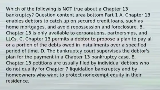 Which of the following is NOT true about a Chapter 13​ bankruptcy? Question content area bottom Part 1 A. Chapter 13 enables debtors to catch up on secured credit​ loans, such as home​ mortgages, and avoid repossession and foreclosure. B. Chapter 13 is only available to​ corporations, partnerships, and LLCs. C. Chapter 13 permits a debtor to propose a plan to pay all or a portion of the debts owed in installments over a specified period of time. D. The bankruptcy court supervises the​ debtor's plan for the payment in a Chapter 13 bankruptcy case. E. Chapter 13 petitions are usually filed by individual debtors who do not qualify for Chapter 7 liquidation bankruptcy and by homeowners who want to protect nonexempt equity in their residence.