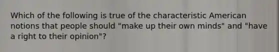 Which of the following is true of the characteristic American notions that people should "make up their own minds" and "have a right to their opinion"?