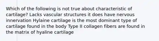 Which of the following is not true about characteristic of cartilage? Lacks vascular structures it does have nervous innervation Hylaine cartilage is the most dominant type of cartilage found in the body Type II collagen fibers are found in the matrix of hyaline cartilage