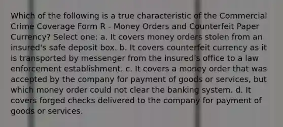 Which of the following is a true characteristic of the Commercial Crime Coverage Form R - Money Orders and Counterfeit Paper Currency? Select one: a. It covers money orders stolen from an insured's safe deposit box. b. It covers counterfeit currency as it is transported by messenger from the insured's office to a law enforcement establishment. c. It covers a money order that was accepted by the company for payment of goods or services, but which money order could not clear the banking system. d. It covers forged checks delivered to the company for payment of goods or services.