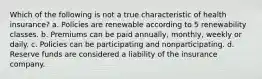 Which of the following is not a true characteristic of health insurance? a. Policies are renewable according to 5 renewability classes. b. Premiums can be paid annually, monthly, weekly or daily. c. Policies can be participating and nonparticipating. d. Reserve funds are considered a liability of the insurance company.