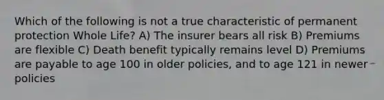 Which of the following is not a true characteristic of permanent protection Whole Life? A) The insurer bears all risk B) Premiums are flexible C) Death benefit typically remains level D) Premiums are payable to age 100 in older policies, and to age 121 in newer policies