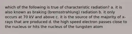 which of the following is true of characteristic radiation? a. it is also known as braking (bremsstrahlung) radiation b. it only occurs at 70 kV and above c. it is the source of the majority of x-rays that are produced d. the high speed electron passes close to the nucleus or hits the nucleus of the tungsten atom